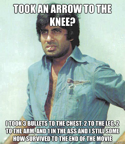 Took an Arrow to the Knee?
 I took 3 Bullets to the Chest, 2 To the Leg, 2 To the Arm, and 1 in the Ass and I still some how survived to the end of the movie - Took an Arrow to the Knee?
 I took 3 Bullets to the Chest, 2 To the Leg, 2 To the Arm, and 1 in the Ass and I still some how survived to the end of the movie  Amitabh Bachchan