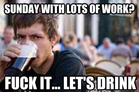 Sunday with lots of work? Fuck it... let's drink - Sunday with lots of work? Fuck it... let's drink  Lazy Senior