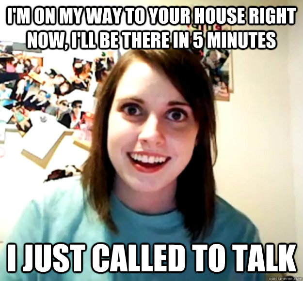 I'm on my way to your house right now, i'll be there in 5 minutes i just called to talk  Overly Attached Girlfriend