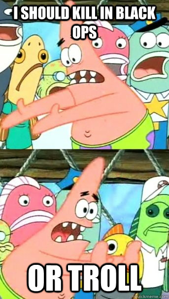 i should kill in black ops  or troll  Push it somewhere else Patrick