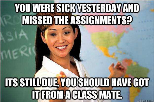 you were sick yesterday and missed the assignments? its still due, you should have got it from a class mate.  Scumbag Teacher