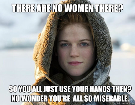 There are no women there? So you all just use your hands then? no wonder you're  all so miserable.  - There are no women there? So you all just use your hands then? no wonder you're  all so miserable.   morpheus ygritte