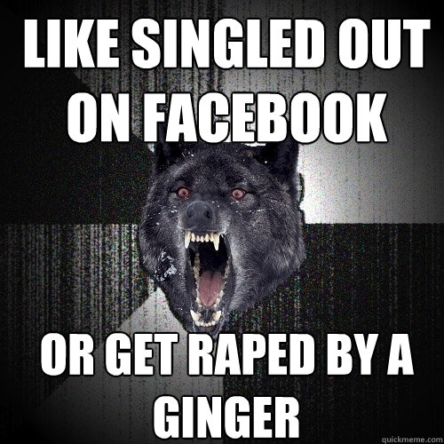 like singled out on facebook or get raped by a ginger  Insanity Wolf