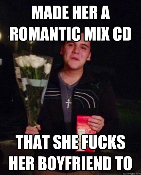 made her a romantic mix cd that she fucks her boyfriend to  Friendzone Johnny