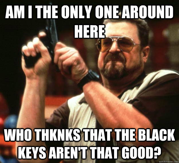 am I the only one around here Who thknks that The black Keys aren't that good?  Angry Walter