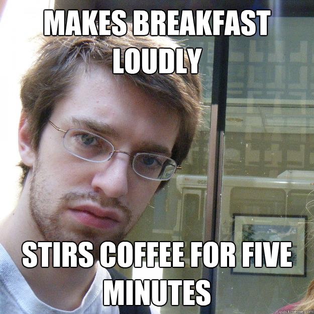 Makes breakfast loudly Stirs coffee for five minutes  Awkward roommate
