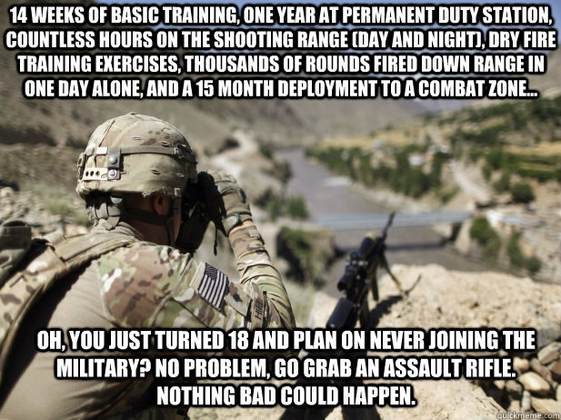 Oh, you just turned 18 and plan on never joining the military? No problem, go grab an assault rifle. Nothing bad could happen. 14 weeks of basic training, one year at permanent duty station, countless hours on the shooting range (day and night), dry fire  - Oh, you just turned 18 and plan on never joining the military? No problem, go grab an assault rifle. Nothing bad could happen. 14 weeks of basic training, one year at permanent duty station, countless hours on the shooting range (day and night), dry fire   Karma Soldier