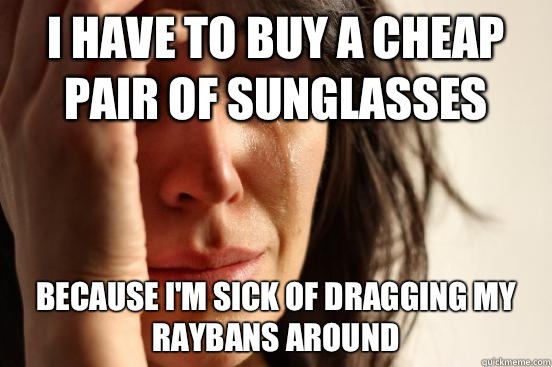 I have to buy a cheap pair of sunglasses  Because I'm sick of dragging my raybans around  First World Problems