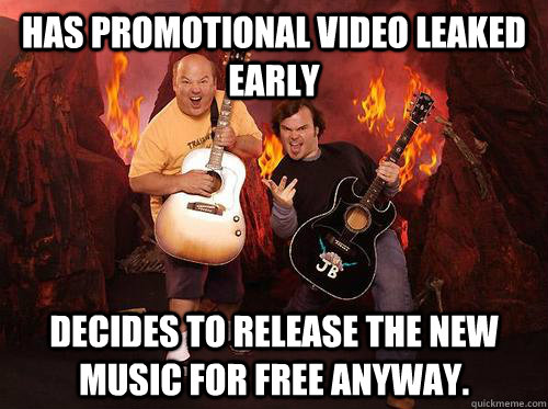 Has promotional video leaked early Decides to Release the new music for free anyway.  Good Guys Tenacious D
