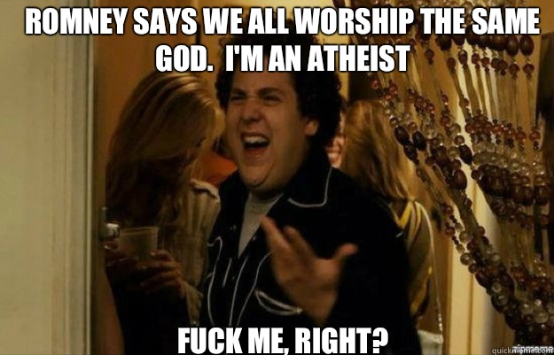 ROMNEY SAYS WE ALL WORSHIP THE SAME GOD.  I'M AN ATHEIST FUCK ME, RIGHT? - ROMNEY SAYS WE ALL WORSHIP THE SAME GOD.  I'M AN ATHEIST FUCK ME, RIGHT?  fuck me right