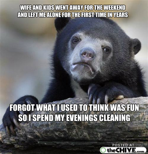 Wife and kids went away for the weekend
and left me alone for the first time in years forgot what i used to think was fun
so i spend my evenings cleaning  