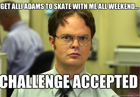 get alli adams to skate with me all weekend... challenge accepted  Schrute