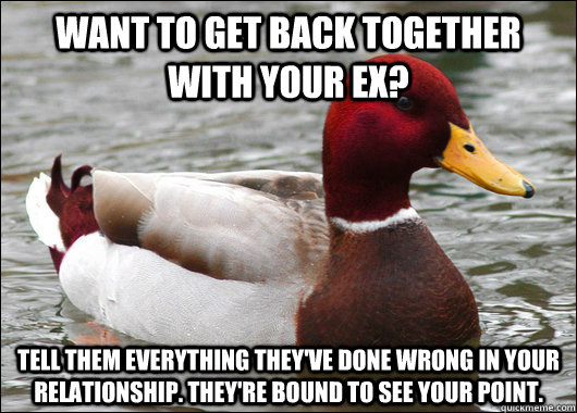 WANT TO get back together with your ex? tell them everything they've done wrong in your relationship. They're bound to see your point.  Malicious Advice Mallard