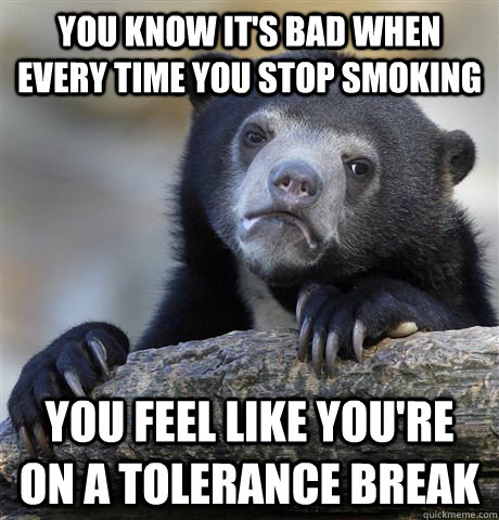 you know it's bad when every time you stop smoking you feel like you're on a tolerance break  Confession Bear