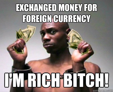 exchanged money for foreign currency   I'm rich bitch!  