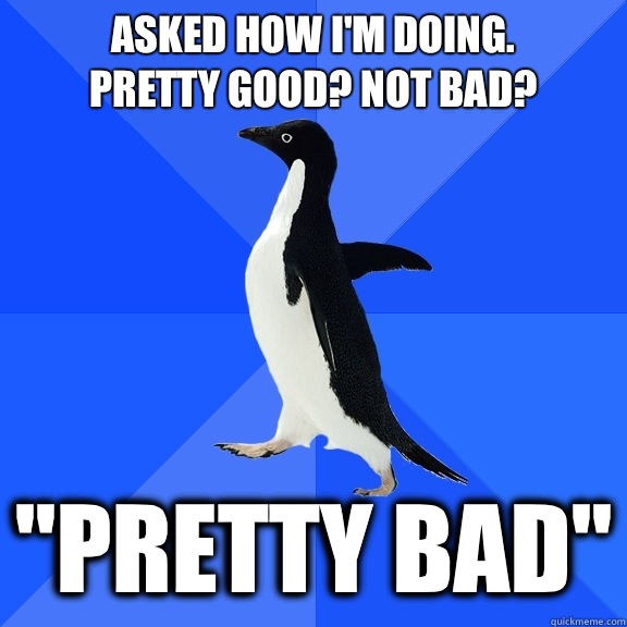 Asked how I'm doing.
Pretty Good? Not Bad? 