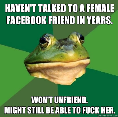 Haven't talked to a female facebook friend in years. Won't unfriend.
Might still be able to fuck her.  Foul Bachelor Frog