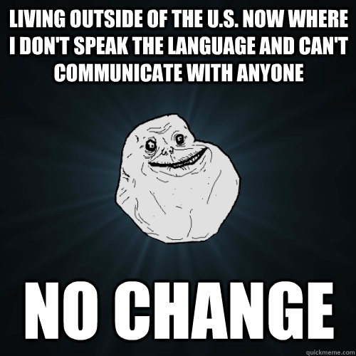 Living outside of the U.S. now where I don't speak the language and can't communicate with anyone NO CHANGE  Forever Alone