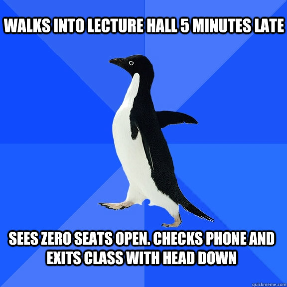 Walks into lecture hall 5 minutes late  Sees Zero seats open. Checks Phone and exits Class with head down  - Walks into lecture hall 5 minutes late  Sees Zero seats open. Checks Phone and exits Class with head down   Socially Awkward Penguin