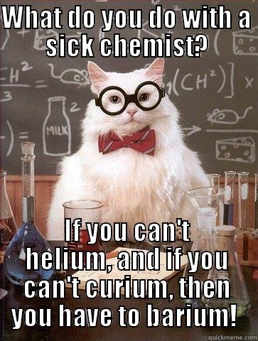 WHAT DO YOU DO WITH A SICK CHEMIST? IF YOU CAN'T HELIUM, AND IF YOU CAN'T CURIUM, THEN YOU HAVE TO BARIUM!  Chemistry Cat