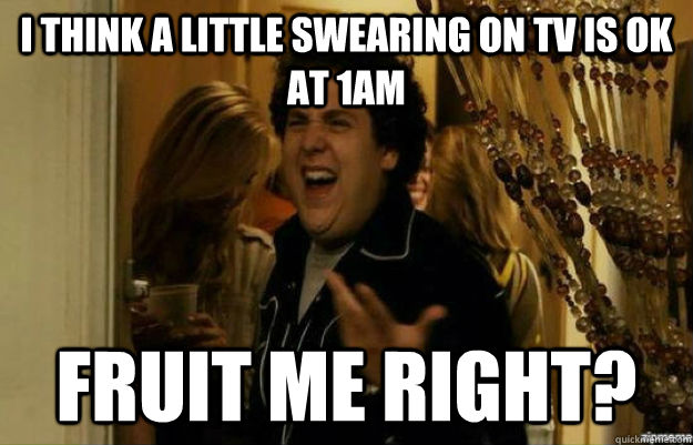 I think a little swearing on tv is ok at 1AM Fruit me right?  fuck me right