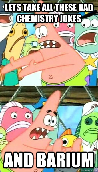 Lets take all these bad chemistry jokes and barium  Push it somewhere else Patrick
