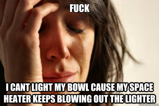 FUCK I CANT LIGHT MY BOWL CAUSE MY SPACE HEATER KEEPS BLOWING OUT THE LIGHTER  First World Problems