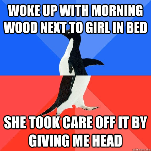 Woke up with morning wood next to girl in bed She took care off it by giving me head  Socially Awkward Awesome Penguin