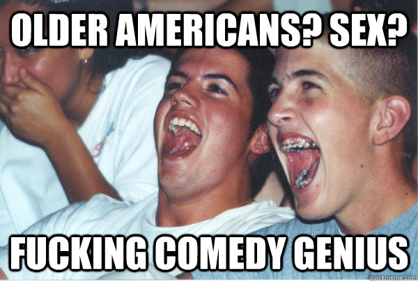 older americans? Sex? fucking comedy genius  Immature High Schoolers