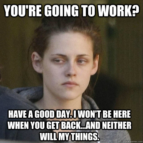 you're going to work? have a good day. i won't be here when you get back...and neither will my things.  Underly Attached Girlfriend