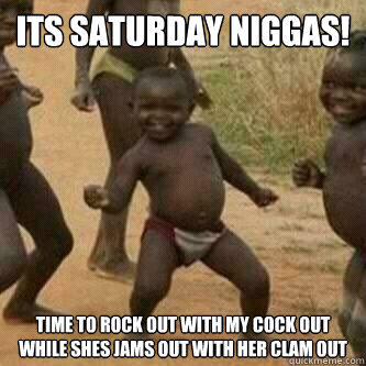 Its Saturday Niggas!
 time to rock out with my cock out while shes jams out with her clam out  Its friday niggas