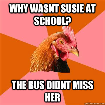 why wasnt susie at school? the bus didnt miss her  Anti-Joke Chicken