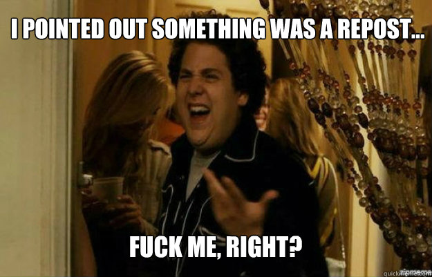 I pointed out something was a repost... FUCK ME, RIGHT?  fuck me right