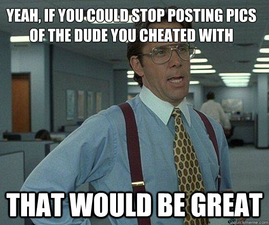 Yeah, if you could stop posting pics of the dude you cheated with that would be great - Yeah, if you could stop posting pics of the dude you cheated with that would be great  Party Patrol Lumbergh