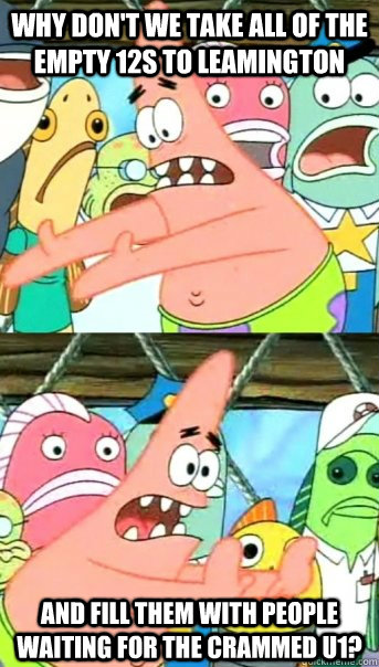 Why don't we take all of the  empty 12s to Leamington And fill them with people waiting for the crammed U1?  Push it somewhere else Patrick