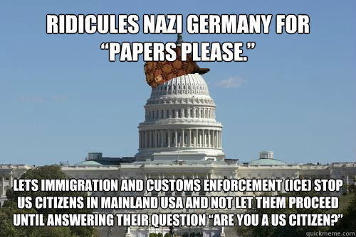 Ridicules nazi germany for “papers please.” Lets Immigration and Customs Enforcement (ICE) stop US citizens in mainland usa and not let them proceed until answering their question “Are you a us citizen?”  Scumbag Government