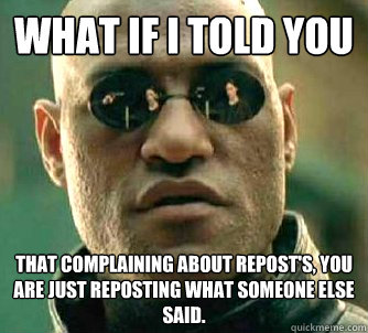 what if I told you That complaining about repost's, you are just reposting what someone else said. - what if I told you That complaining about repost's, you are just reposting what someone else said.  What if I told you that! oh wait.. I did.