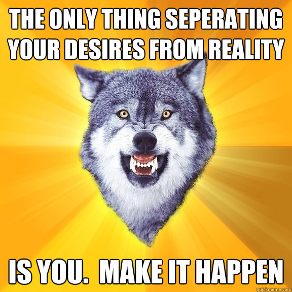 The only thing seperating your desires from reality is you.  make it happen  Courage Wolf