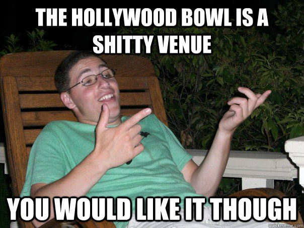 the hollywood bowl is a shitty venue you would like it though  Scumbag Ben