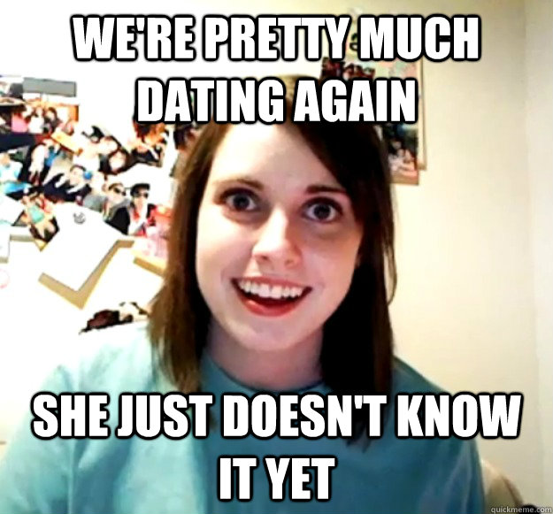 We're pretty much dating again She just doesn't know it yet  Overly Attached Girlfriend