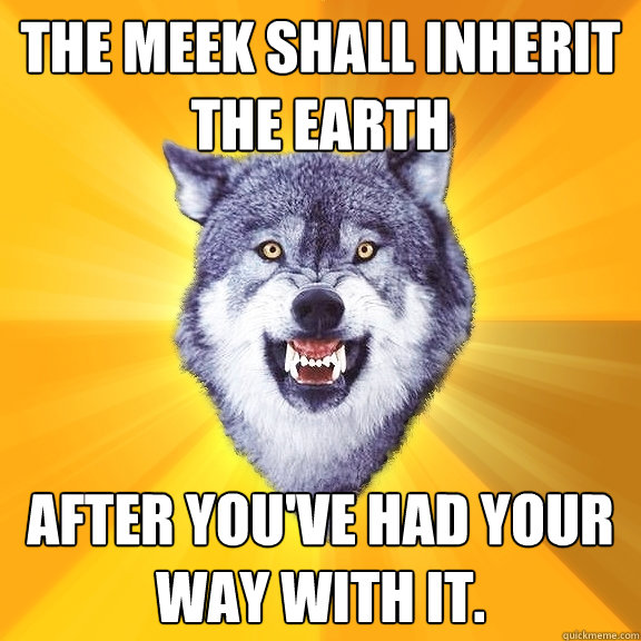 The meek shall inherit the Earth After you've had your way with it.  Courage Wolf