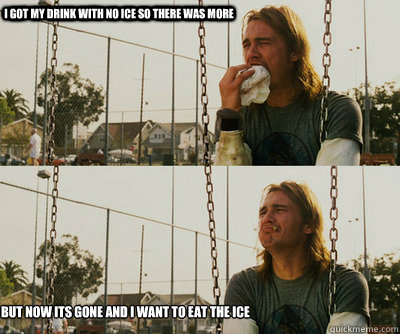 I got my drink with no ice so there was more but now its gone and i want to eat the ice  First World Stoner Problems