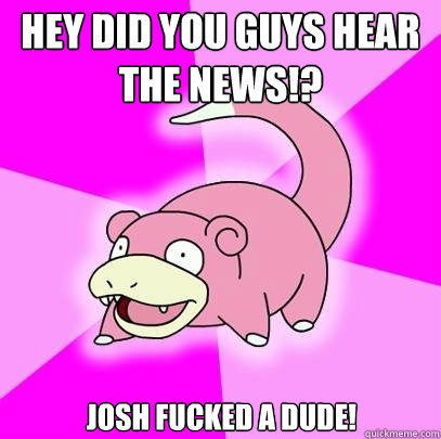 Hey did you guys hear the news!? Josh fucked a dude!  Slowpoke