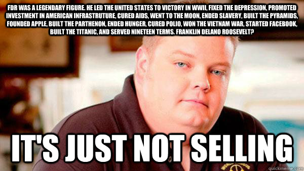 FDR was a legendary figure. He led the United States to victory in WWII, fixed the depression, promoted investment in American infrastruture, cured AIDS, went to the moon, ended slavery, built the pyramids, founded Apple, built the parthenon, ended hunger  Pawn Stars