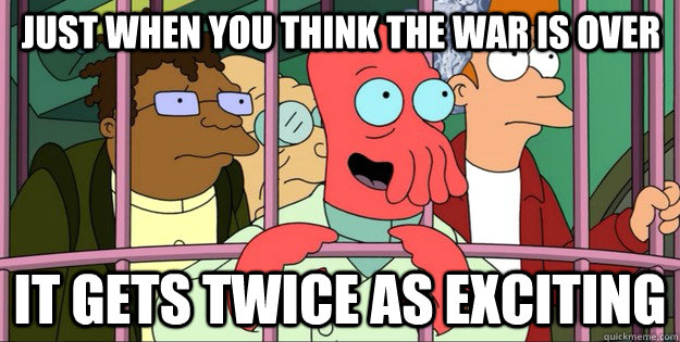 JUST WHEN YOU THINK THE WAR IS OVER IT GETS TWICE AS EXCITING  