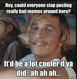 Hey, could everyone stop posting really bad memes around here? It'd be a lot cooler if ya did...ah ah ah...  