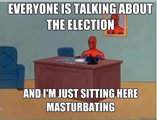 everyone is talking about the election AND I'M JUST SITTING HERE masturbating  