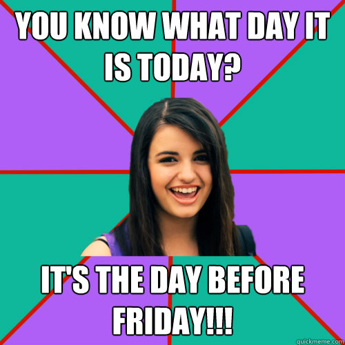 You know what day it is today? IT'S THE DAY BEFORE FRIDAY!!! - You know what day it is today? IT'S THE DAY BEFORE FRIDAY!!!  Rebecca Black
