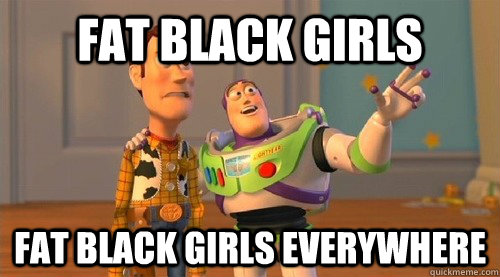 Fat black girls fat black girls everywhere  Buzz Kill