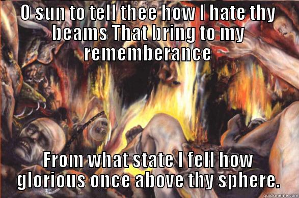 O SUN TO TELL THEE HOW I HATE THY BEAMS THAT BRING TO MY REMEMBERANCE FROM WHAT STATE I FELL HOW GLORIOUS ONCE ABOVE THY SPHERE. Misc